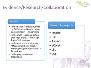 Evidence/Research/Collaboration
Partners
• In the national project funded
by EU Structural Funds “Main
Competences” – 20 partners
• In the multi – national school
exchange project “The Magic
Touch” – 8 partners
• In the national school project
“Management and Teacher
Training trough Cooperation” –
14 partners
• In the progymnasiums
association

Research projects
• Inspire
• iTEC
• Aspect
• eQNet
• LSL
• CCL

6

 