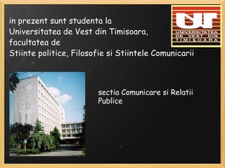 in prezent sunt studenta la Universitatea de Vest din Timisoara, facultatea de Stiinte politice, Filosofie si Stiintele Comunicarii sectia Comunicare si Relatii Publice 