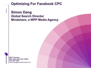 Optimizing For Facebook CPC
1
2/25/2011




              Simon Dang
              Global Search Director
              Mindshare, a WPP Media Agency




            498 7th Avenue
            New York, New York 10018
            +212 297 7651
            Simon.dang@mindshareworld.com
 