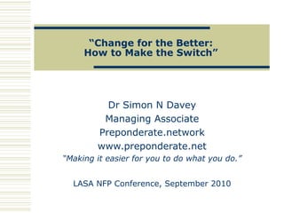 “Change for the Better:
How to Make the Switch”
Dr Simon N Davey
Managing Associate
Preponderate.network
www.preponderate.net
“Making it easier for you to do what you do.”
LASA NFP Conference, September 2010
 
