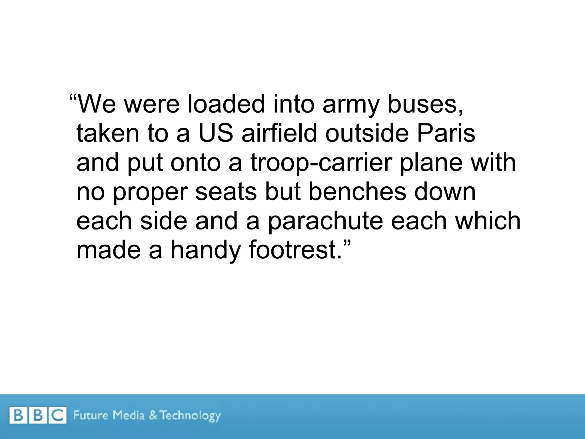 “ We were loaded into army buses, taken to a US airfield outside Paris and put onto a troop-carrier plane with no proper seats but benches down each side and a parachute each which made a handy footrest.” 