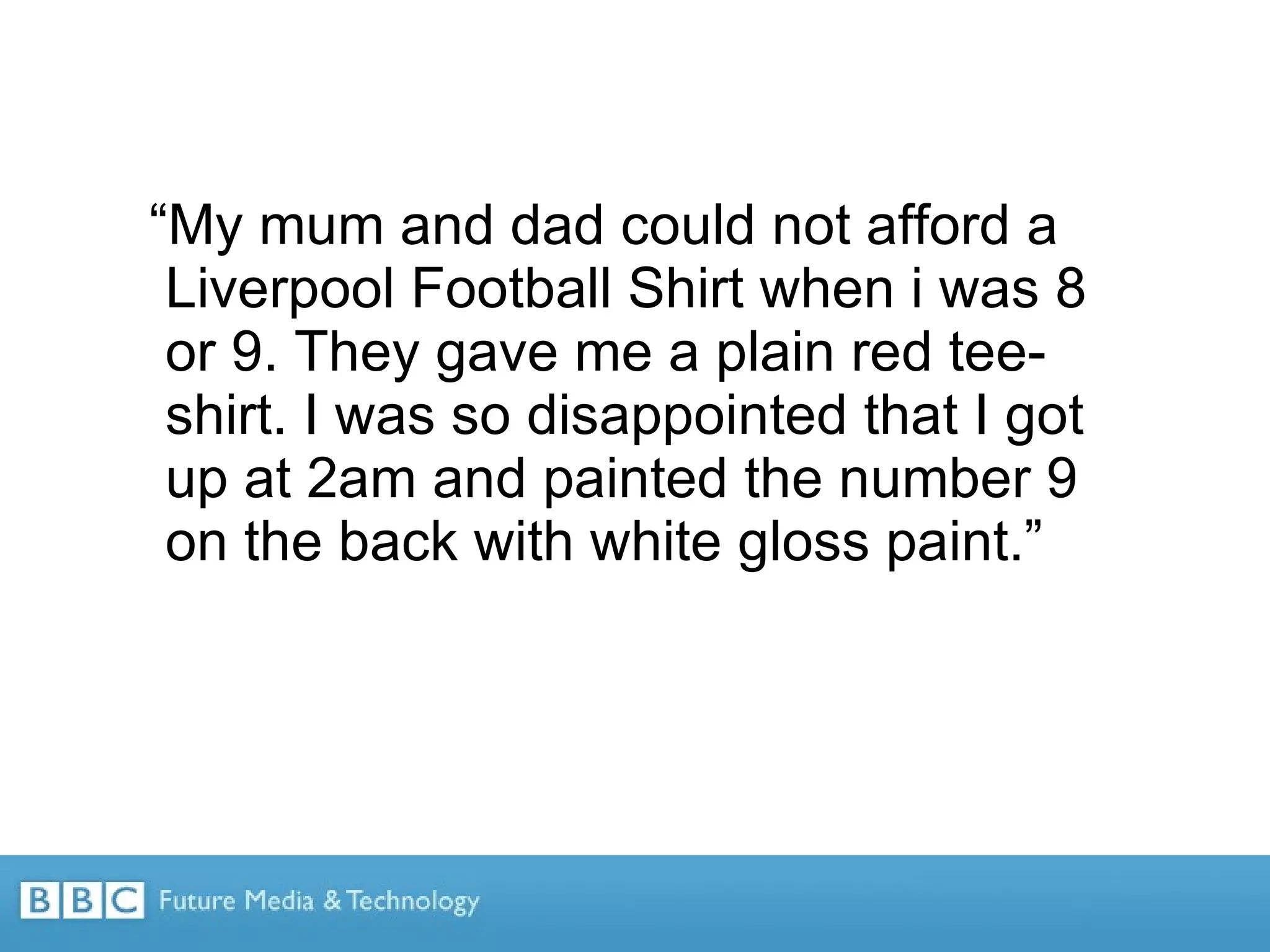 “ My mum and dad could not afford a Liverpool Football Shirt when i was 8 or 9. They gave me a plain red tee-shirt. I was so disappointed that I got up at 2am and painted the number 9 on the back with white gloss paint.” 