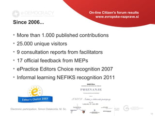 On-line Citizen's forum results
                                                       www.evropske-razprave.si
  Since 2006...

  • More than 1.000 published contributions
  • 25.000 unique visitors
  • 9 consultation reports from facilitators
  • 17 official feedback from MEPs
  • ePractice Editors Choice recognition 2007
  • Informal learning NEFIKS recognition 2011




Electronic participation, Simon Delakorda, M. Sc.
                                                                                      10
 