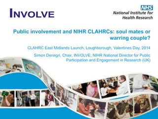Public involvement and NIHR CLAHRCs: soul mates or
warring couple?
CLAHRC East Midlands Launch, Loughborough, Valentines Day, 2014
Simon Denegri, Chair, INVOLVE; NIHR National Director for Public
Participation and Engagement in Research (UK)

 