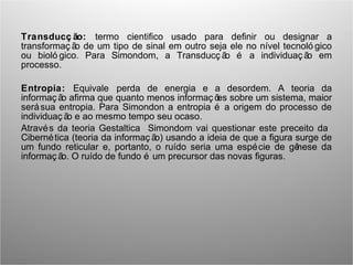 Transducç ão: termo cientifico usado para definir ou designar a
transformaç ão de um tipo de sinal em outro seja ele no nível tecnoló gico
ou bioló gico. Para Simondom, a Transducç ão é a individuaç ão em
processo.
Entropia: Equivale perda de energia e a desordem. A teoria da
informaç ão afirma que quanto menos informaç ões sobre um sistema, maior
serásua entropia. Para Simondon a entropia é a origem do processo de
individuaç ão e ao mesmo tempo seu ocaso.
Através da teoria Gestaltica Simondom vai questionar este preceito da
Cibernética (teoria da informaç ão) usando a ideia de que a figura surge de
um fundo reticular e, portanto, o ruído seria uma espécie de gênese da
informaç ão. O ruído de fundo é um precursor das novas figuras.
 