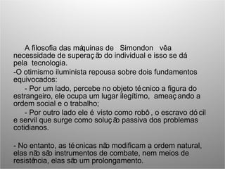 A filosofia das máquinas de Simondon vêa
necessidade de superaç ão do individual e isso se dá
pela tecnologia.
-O otimismo iluminista repousa sobre dois fundamentos
equivocados:
- Por um lado, percebe no objeto técnico a figura do
estrangeiro, ele ocupa um lugar ilegítimo, ameaç ando a
ordem social e o trabalho;
- Por outro lado ele é visto como robô , o escravo dó cil
e servil que surge como soluç ão passiva dos problemas
cotidianos.
- No entanto, as técnicas não modificam a ordem natural,
elas não são instrumentos de combate, nem meios de
resistência, elas são um prolongamento.
 