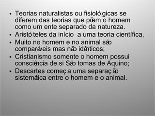 • Teorias naturalistas ou fisioló gicas se
diferem das teorias que põem o homem
como um ente separado da natureza.
• Aristó teles da início a uma teoria científica,
• Muito no homem e no animal são
comparáveis mas não idênticos;
• Cristianismo somente o homem possui
consciência de si São tomas de Aquino;
• Descartes começ a uma separaç ão
sistemática entre o homem e o animal.
 