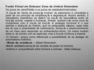 Fundo Virtual em Deleuze/ Zona de Umbral Simondom
Os juízos de valor(Platão) e os juízos de realidade(Aristó teles).
-A noç ão de “teoria da evoluç ão inversa” do platonismo é concebida a
partir de um princípio de simplificaç ão e degradaç ão. Noutro sentido, o
naturalismo aristotélico se detém na noç ão de equivalência entre as
funç ões animal, vegetal e humanas. Ambas acabam são numa zona de
cruzamento com a noç ão de funç ão. A analogia funcional é o que
permite a deduç ão do instinto, que na antiguidade clássica, nada mais
era do que a propriedade de crescimento, evoluç ão e desenvolvimento
de um meio para responder ao ambiente(bio-drive). Os meios mudam
entre si, de acordo com as espécies, mas a funç ão continua a mesma.
-O Homem possui como diferencial a possibilidade de se desligar do
automatismo instintivo.
• Modo de existência – Gilbert Simondom
•Devir animal(subtraç ão da vontade de poder no homem).
•Instinto é compartilhado entre homens e animais - Gilles Deleuze .
 