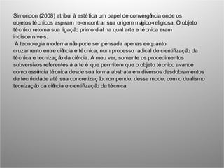 Simondon (2008) atribui à estética um papel de convergência onde os
objetos técnicos aspiram re-encontrar sua origem mágico-religiosa. O objeto
técnico retoma sua ligaç ão primordial na qual arte e técnica eram
indiscerníveis.
A tecnologia moderna não pode ser pensada apenas enquanto
cruzamento entre ciência e técnica, num processo radical de cientifizaç ão da
técnica e tecnizaç ão da ciência. A meu ver, somente os procedimentos
subversivos referentes à arte é que permitem que o objeto técnico avance
como essência técnica desde sua forma abstrata em diversos desdobramentos
de tecnicidade até sua concretizaç ão, rompendo, desse modo, com o dualismo
tecnizaç ão da ciência e cientifizaç ão da técnica.
 