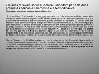 Em suas reflexões sobre a técnica Simondom parte de duas
premissas básicas a cibernética e a termodinâmica.
Ciberné tica criada por Norbert Weimer(1894-1964):
A cibernética é o estudo dos autocontroles oriundos de sistemas estáveis, sejam eles
mecânicos, elétricos ou bioló gicos. Foi Weimer quem propô s e teorizou a premissa de que a
quantidade de informaç ão era tão importante quanto a energia ou a matéria. O fio de Cobre, por
exemplo, pode ser estudado pela energia que ele é capaz de transmitir, ou pela informaç ão que
pode comunicar. A palavra cibernética é derivativa de um termo grego que significa "governar"
do grego kúbernetè. A noç ão de retro-alimentaç ão é fundamental para a cibernética pois é ela
que da autonomia aos sistemas que se auto regulam. A Teoria da informaç ão ou teoria
da informaç ão matemática da comunicaç ão é um ramo da cibernética e da teoria da
probabilidade e da matemática estatística que lida com sistemas de comunicaç ão, transmissão
de dados, criptografia, codificaç ão, teoria do ruído, correç ão de erros, compressão de dados, etc.
Claude Shannon (1916-2001) é conhecido como "o pai da teoria da informaç ão". Sua teoria foi a
primeira a considerar comunicaç ão como um problema matemático rigorosamente fundamentado
na estatística e deu aos engenheiros da comunicaç ão um modo de determinar a capacidade de
um canal de comunicaç ão em termos de ocorrência de bits. Ruído e informaç ão (Entropia
negativa): quanto maior o ruído menor é quantidade de informaç ão.
 