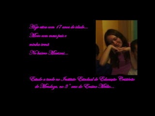 Hoje estou com 17 anos de idade... Moro com meus pais e  minha irmã No bairro Mariani... Estudo a tarde no Instituto Estadual de Educação Cristóvão de Mendoza, no 3° ano do Ensino Médio... 