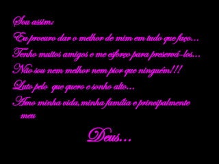 Sou assim: Eu procuro dar o melhor de mim em tudo que faço... Tenho muitos amigos e me esforço para preservá-los... Não sou nem melhor nem pior que ninguém!!! Luto pelo  que quero e sonho alto... Amo minha vida,minha família e principalmente meu  Deus... 