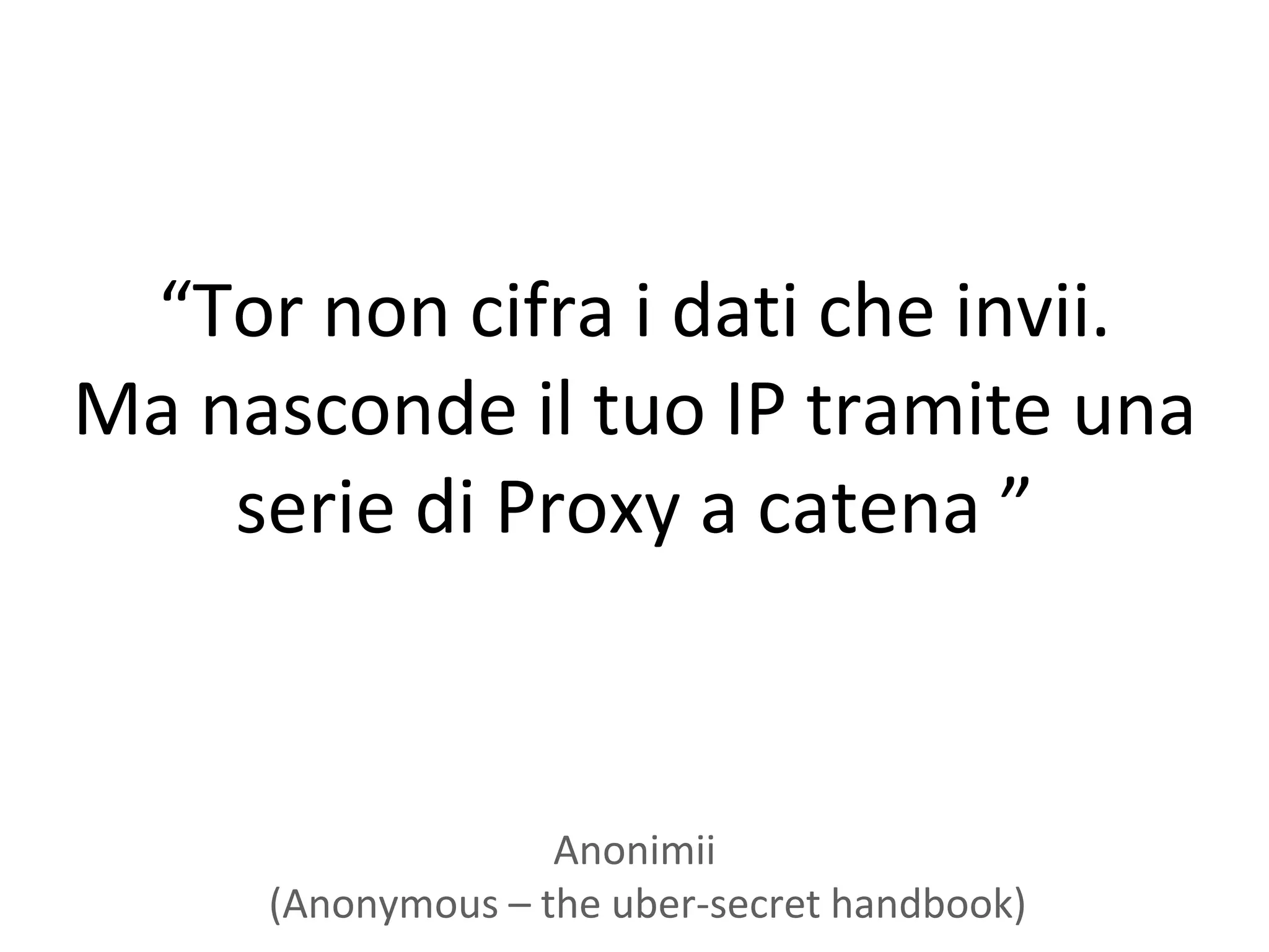 “Tor non cifra i dati che invii.
Ma nasconde il tuo IP tramite una
    serie di Proxy a catena ”



                   Anonimii
     (Anonymous – the uber-secret handbook)
 
