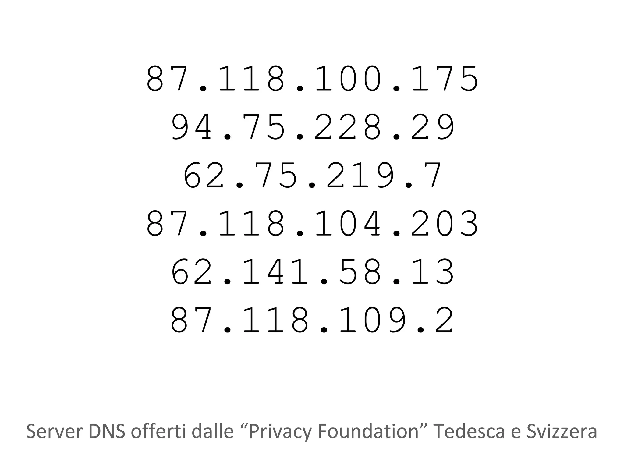 87.118.100.175
              94.75.228.29
               62.75.219.7
             87.118.104.203
              62.141.58.13
              87.118.109.2

Server DNS offerti dalle “Privacy Foundation” Tedesca e Svizzera
 