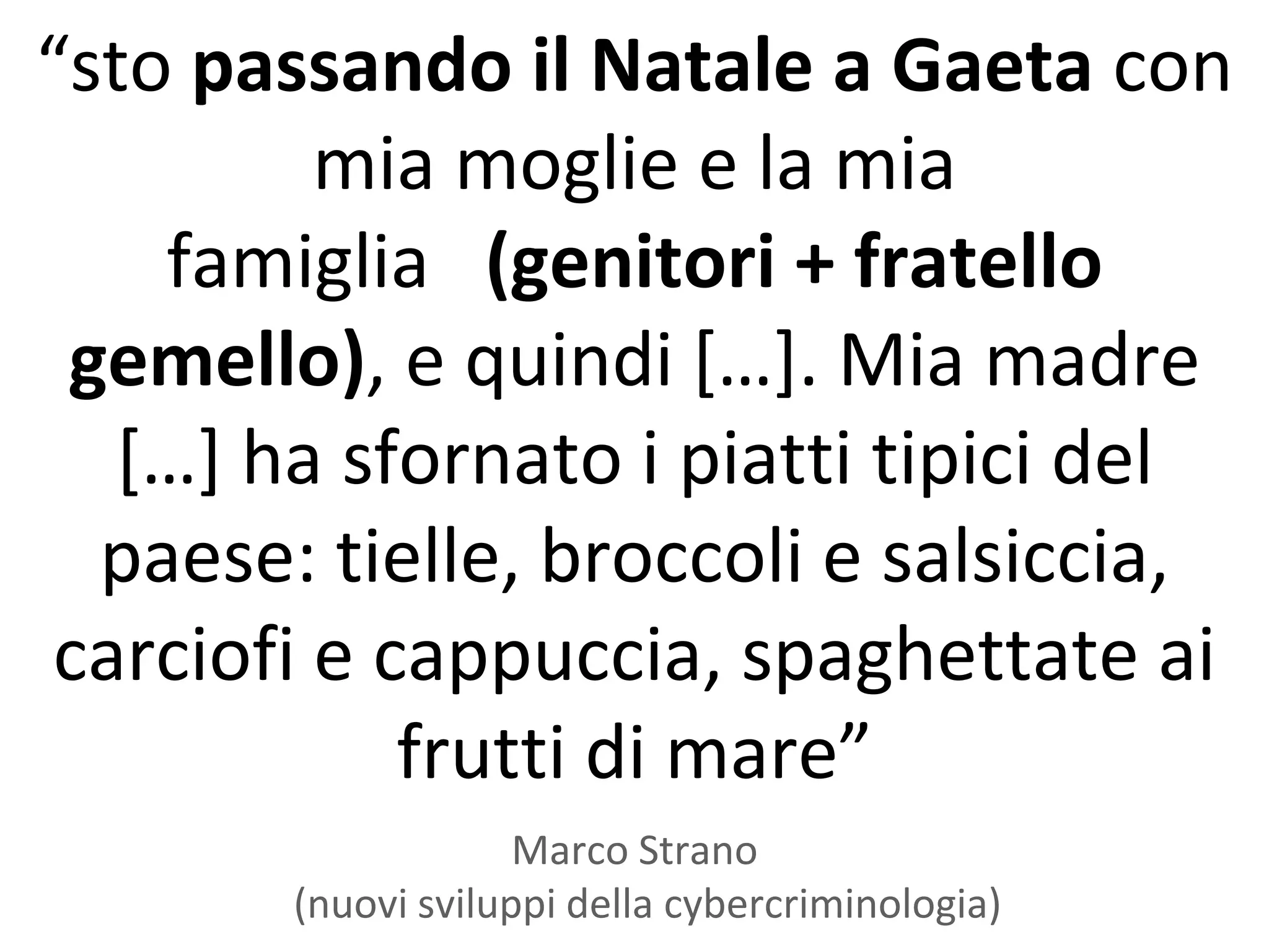 “sto passando il Natale a Gaeta con
          mia moglie e la mia
    famiglia (genitori + fratello
 gemello), e quindi *…+. Mia madre
   *…+ ha sfornato i piatti tipici del
  paese: tielle, broccoli e salsiccia,
 carciofi e cappuccia, spaghettate ai
             frutti di mare”
                     Marco Strano
        (nuovi sviluppi della cybercriminologia)
 