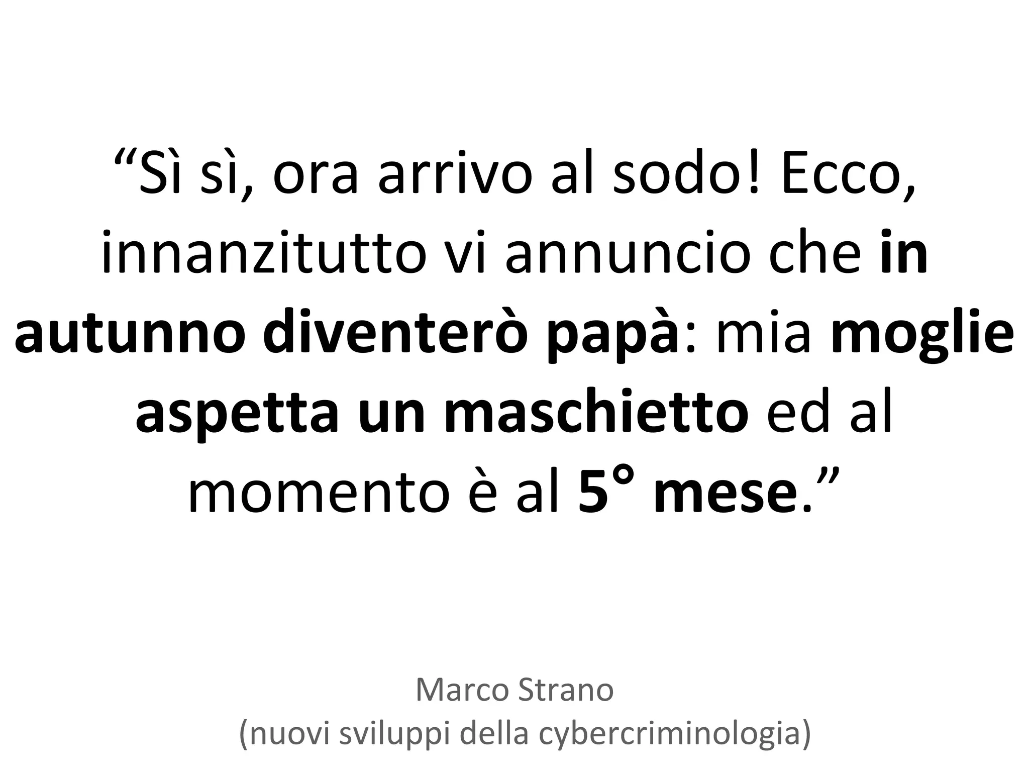 “Sì sì, ora arrivo al sodo! Ecco,
   innanzitutto vi annuncio che in
autunno diventerò papà: mia moglie
     aspetta un maschietto ed al
       momento è al 5° mese.”

                     Marco Strano
        (nuovi sviluppi della cybercriminologia)
 