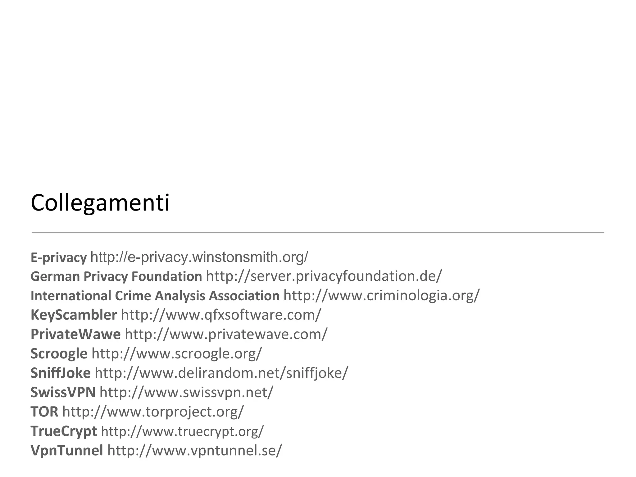 Collegamenti
E-privacy http://e-privacy.winstonsmith.org/
German Privacy Foundation http://server.privacyfoundation.de/
International Crime Analysis Association http://www.criminologia.org/
KeyScambler http://www.qfxsoftware.com/
PrivateWawe http://www.privatewave.com/
Scroogle http://www.scroogle.org/
SniffJoke http://www.delirandom.net/sniffjoke/
SwissVPN http://www.swissvpn.net/
TOR http://www.torproject.org/
TrueCrypt http://www.truecrypt.org/
VpnTunnel http://www.vpntunnel.se/
 