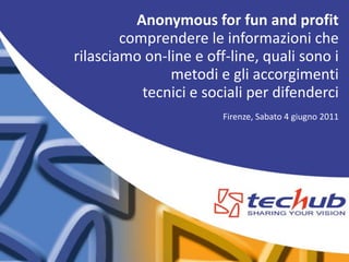 Anonymous for fun and profit
        comprendere le informazioni che
rilasciamo on-line e off-line, quali sono i
               metodi e gli accorgimenti
           tecnici e sociali per difenderci
                        Firenze, Sabato 4 giugno 2011
 