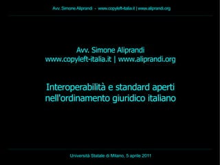 Avv. Simone Aliprandi - www.copyleft-italia.it | www.aliprandi.org




        Avv. Simone Aliprandi
www.copyleft-italia.it | www.aliprandi.org


Interoperabilità e standard aperti
nell'ordinamento giuridico italiano




           Università Statale di Milano, 5 aprile 2011
 