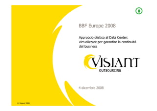 BBF Europe 2008

                 Approccio olistico al Data Center:
                 virtualizzare per garantire la continuità
                 del business




                 4 dicembre 2008



© Visiant 2008
 