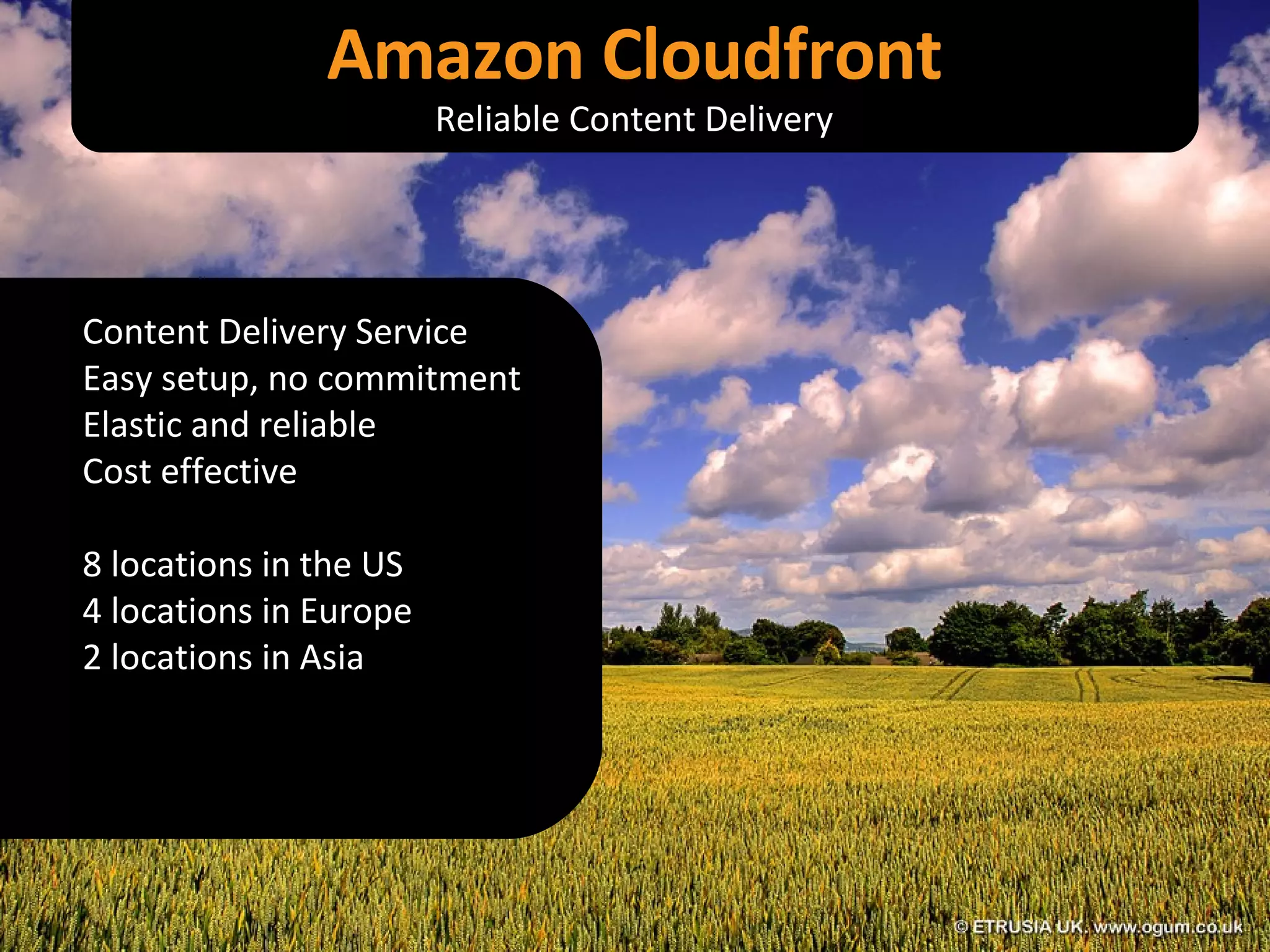 Content Delivery Service Easy setup, no commitment Elastic and reliable Cost effective 8 locations in the US 4 locations in Europe 2 locations in Asia Amazon Cloudfront Reliable Content Delivery 