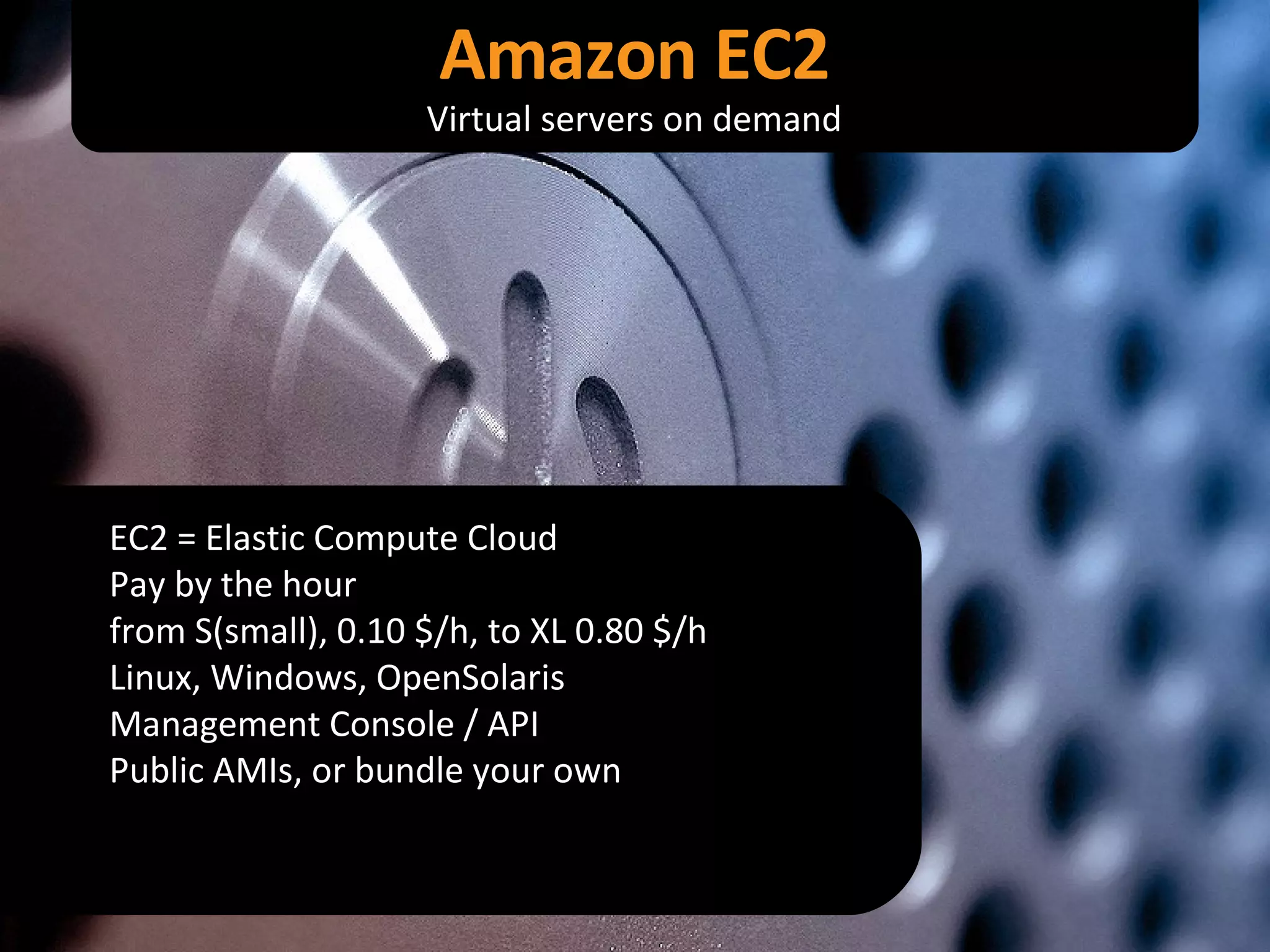 EC2 = Elastic Compute Cloud Pay by the hour from S(small), 0.10 $/h, to XL 0.80 $/h Linux, Windows, OpenSolaris Management Console / API Public AMIs, or bundle your own Amazon EC2 Virtual servers on demand 