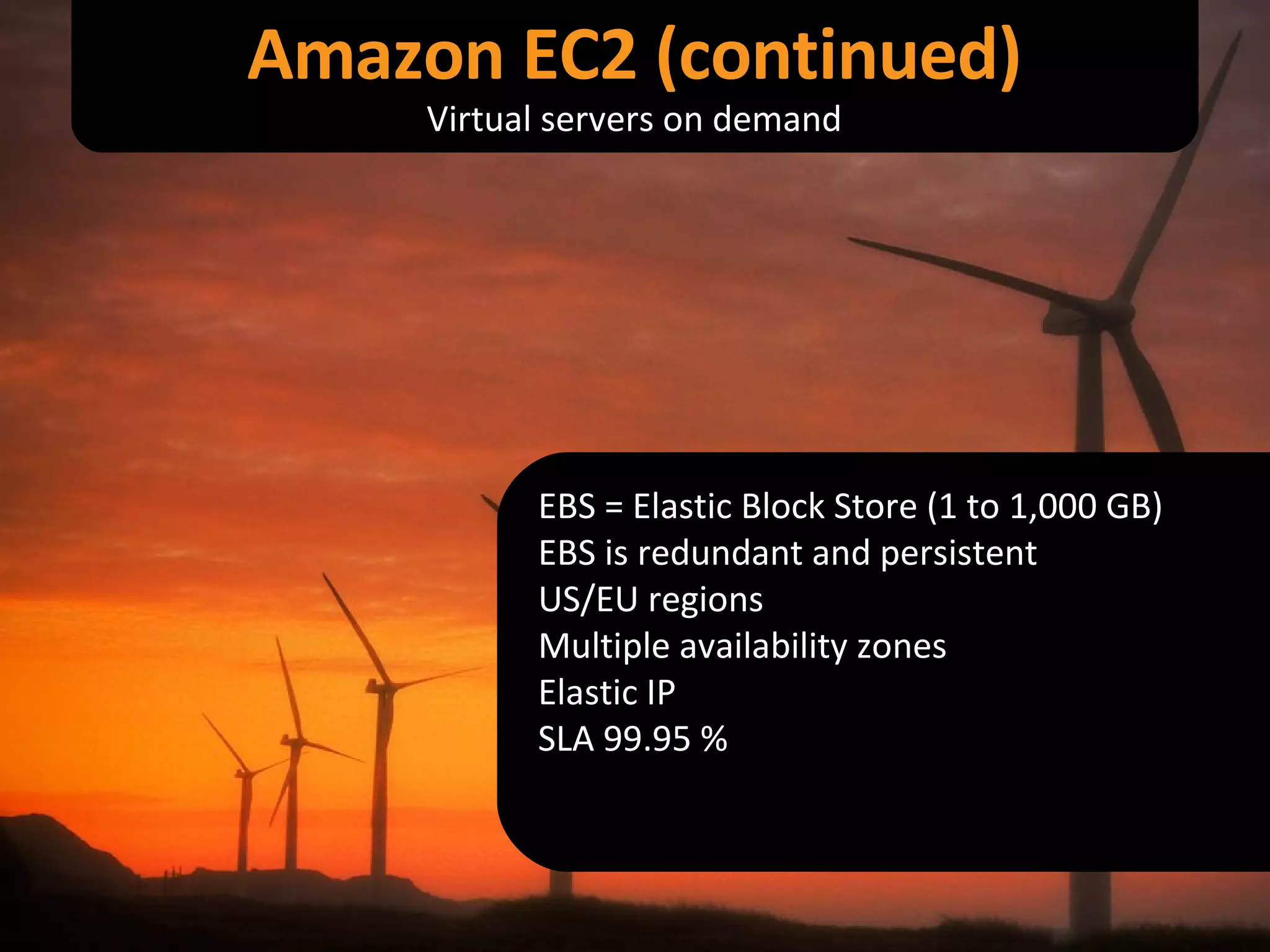 EBS = Elastic Block Store (1 to 1,000 GB) EBS is redundant and persistent US/EU regions Multiple availability zones Elastic IP SLA 99.95 % Amazon EC2 (continued) Virtual servers on demand 