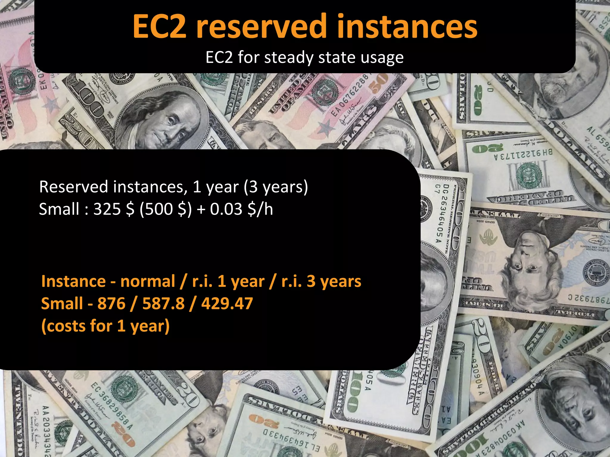 Reserved instances, 1 year (3 years) Small : 325 $ (500 $) + 0.03 $/h Instance - normal / r.i. 1 year / r.i. 3 years Small - 876 / 587.8 / 429.47 (costs for 1 year) EC2 reserved instances EC2 for steady state usage 
