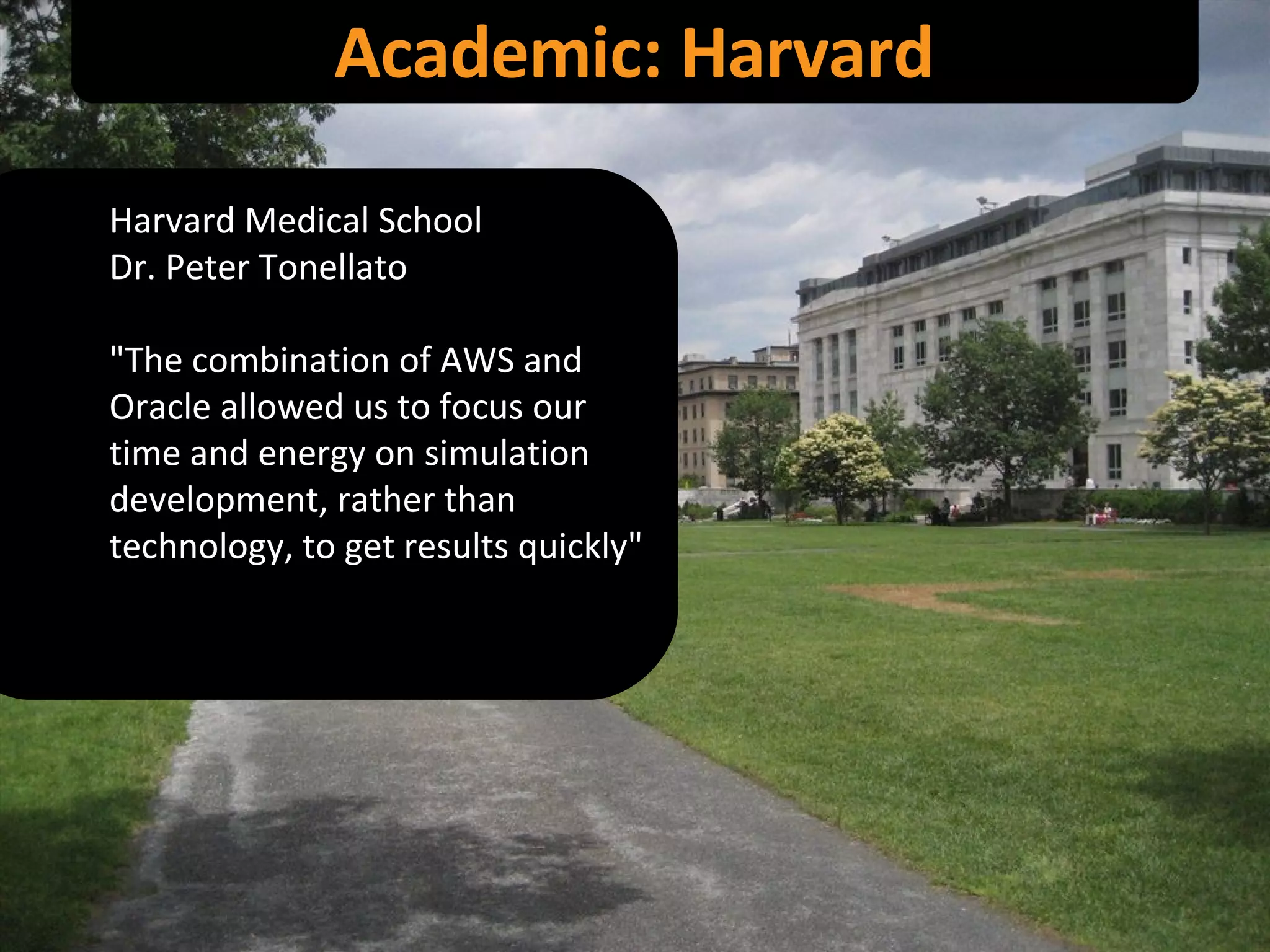 Academic: Harvard Harvard Medical School Dr. Peter Tonellato "The combination of AWS and Oracle allowed us to focus our time and energy on simulation development, rather than technology, to get results quickly" 