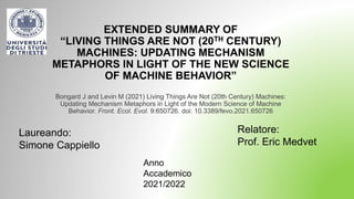 EXTENDED SUMMARY OF
“LIVING THINGS ARE NOT (20TH CENTURY)
MACHINES: UPDATING MECHANISM
METAPHORS IN LIGHT OF THE NEW SCIENCE
OF MACHINE BEHAVIOR”
Bongard J and Levin M (2021) Living Things Are Not (20th Century) Machines:
Updating Mechanism Metaphors in Light of the Modern Science of Machine
Behavior. Front. Ecol. Evol. 9:650726. doi: 10.3389/fevo.2021.650726
Laureando:
Simone Cappiello
Relatore:
Prof. Eric Medvet
Anno
Accademico
2021/2022
 