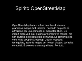 Spirito OpenStreetMap
OpenStreetMap ha a che fare con il costruire una
grandiosa mappa, tutti insieme. Facendo da punto di
attrazione per una comunità di mappatori liberi. Gli
import massivi di dati aiutano a “riempire” la mappa, ma
non aiutano la crescita della comunità. La comunità è la
vera forza di OpenStreetMap. Uscite, mappate,
festeggiate, usate le mappe per i vostri bisogni, costruite
comunità. E avremo una mappa libera. Per tutti.
 