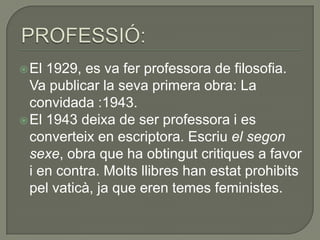  El 1929, es va fer professora de filosofia.
  Va publicar la seva primera obra: La
  convidada :1943.
 El 1943 deixa de ser professora i es
  converteix en escriptora. Escriu el segon
  sexe, obra que ha obtingut critiques a favor
  i en contra. Molts llibres han estat prohibits
  pel vaticà, ja que eren temes feministes.
 