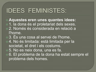  Aquestes    eren unes quantes idees:
 1. la dona és el proletariat dels sexes.
 2. Només és considerada en relació a
  l'home.
 3. És una cosa al servei de l'home.
 4. No és limitada: està limitada per la
  societat, el dret i els costums.
 5. No es neix dona, una es fa.
 6. El problema de la dona ha estat sempre el
  problema dels homes.
 