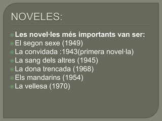  Les  novel·les més importants van ser:
 El segon sexe (1949)
 La convidada :1943(primera novel·la)
 La sang dels altres (1945)
 La dona trencada (1968)
 Els mandarins (1954)
 La vellesa (1970)
 
