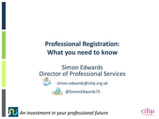 An investment in your professional future
Professional Registration:
What you need to know
Simon Edwards
Director of Professional Services
simon.edwards@cilip.org.uk
@SimonEdwards75
 