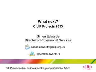 What next?
                         CILIP Projects 2013


                          Simon Edwards
                 Director of Professional Services

                       simon.edwards@cilip.org.uk

                            @SimonEdwards75




CILIP membership: an investment in your professional future
 