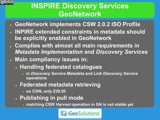 INSPIRE Discovery Services
GeoNetwork
 GeoNetwork implements CSW 2.0.2 ISO Profile
 INPIRE extended constraints in metadata should
be explicitly enabled in GeoNetwork
 Complies with almost all main requirements in
Metadata Implementation and Discovery Services
 Main compliancy issues in:
 Handling federated catalogues
 in Discovery Service Metadata and Link Discovery Service
operations
 Federated metadata retrieving
 no CSW, only Z39.50
 Publishing in pull mode
 matching CSW Harvest operation in GN is not stable yet
 