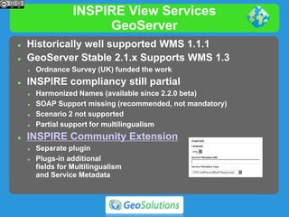 INSPIRE View Services
GeoServer
 Historically well supported WMS 1.1.1
 GeoServer Stable 2.1.x Supports WMS 1.3
 Ordnance Survey (UK) funded the work
 INSPIRE compliancy still partial
 Harmonized Names (available since 2.2.0 beta)
 SOAP Support missing (recommended, not mandatory)
 Scenario 2 not supported
 Partial support for multilingualism
 INSPIRE Community Extension
 Separate plugin
 Plugs-in additional
fields for Multilingualism
and Service Metadata
 
