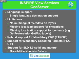 INSPIRE View Services
GeoServer
 Language support:
 Single language declaration support
 Limitations
 No multilingual metadata on layers
 Missing localized support for exceptions
 Missing localization support for contents (e.g.,
GetFeatureInfo, GetMap labels)
 Robust support for Mandatory CRS (ETRS89)
 Support for Mandatory Encoding Formats (PNG,
GIF)
 Support for SLD 1.0 solid and mature
 Many Additional Vendor Options
 