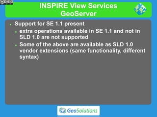 INSPIRE View Services
GeoServer
 Support for SE 1.1 present
 extra operations available in SE 1.1 and not in
SLD 1.0 are not supported
 Some of the above are available as SLD 1.0
vendor extensions (same functionality, different
syntax)
 