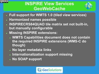 INSPIRE View Services
GeoWebCache
 Full support for WMTS 1.0 (tiled view services)
 Harmonized names possible
 INSPIRECRS84QUAD tile matrix set not built-in,
but manually configurable
 Missing INSPIRE extensions:
 WMTS Capabilities document does not contain
the required INSPIRE extensions (WMS-C do
though)
 No layer metadata links
 Internationalization support missing
 No SOAP support
 
