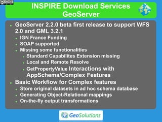 INSPIRE Download Services
GeoServer
 GeoServer 2.2.0 beta first release to support WFS
2.0 and GML 3.2.1
 IGN France Funding
 SOAP supported
 Missing some functionalities
 Standard Capabilites Extension missing
 Local and Remote Resolve
 GetPropertyValue Interactions with
AppSchema/Complex Features
 Basic Workflow for Complex features
 Store original datasets in ad hoc schema database
 Generating Object-Relational mappings
 On-the-fly output transformations
 