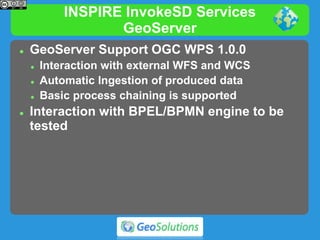 INSPIRE InvokeSD Services
GeoServer
 GeoServer Support OGC WPS 1.0.0
 Interaction with external WFS and WCS
 Automatic Ingestion of produced data
 Basic process chaining is supported
 Interaction with BPEL/BPMN engine to be
tested
 