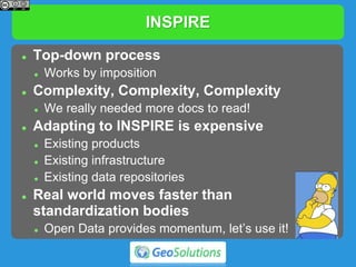 INSPIRE
 Top-down process
 Works by imposition
 Complexity, Complexity, Complexity
 We really needed more docs to read!
 Adapting to INSPIRE is expensive
 Existing products
 Existing infrastructure
 Existing data repositories
 Real world moves faster than
standardization bodies
 Open Data provides momentum, let’s use it!
 