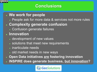 Conclusions
 We work for people
 People ask for more data & services not more rules
 Complexity generate confusion
 Confusion generate failures
 Innovation
 development of new values
 solutions that meet new requirements
 inarticulate needs
 old market needs in new ways
 Open Data initiatives are fostering innovation
 INSPIRE does generate business, but innovation?
 