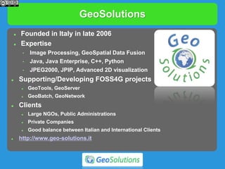 GeoSolutions
 Founded in Italy in late 2006
 Expertise
• Image Processing, GeoSpatial Data Fusion
• Java, Java Enterprise, C++, Python
• JPEG2000, JPIP, Advanced 2D visualization
 Supporting/Developing FOSS4G projects
 GeoTools, GeoServer
 GeoBatch, GeoNetwork
 Clients
 Large NGOs, Public Administrations
 Private Companies
 Good balance between Italian and International Clients
 http://www.geo-solutions.it
 