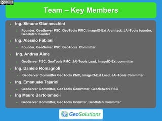 Team – Key Members
 Ing. Simone Giannecchini
 Founder, GeoServer PSC, GeoTools PMC, ImageIO-Ext Architect, JAI-Tools founder,
GeoBatch founder
 Ing. Alessio Fabiani
 Founder, GeoServer PSC, GeoTools Committer
 Ing. Andrea Aime
 GeoServer PSC, GeoTools PMC, JAI-Tools Lead, ImageIO-Ext committer
 Ing. Daniele Romagnoli
 GeoServer Committer GeoTools PMC, ImageIO-Ext Lead, JAI-Tools Committer
 Ing. Emanuele Tajariol
 GeoServer Committer, GeoTools Committer, GeoNetwork PSC
 Ing Mauro Bartolomeoli
 GeoServer Committer, GeoTools Comitter, GeoBatch Committer
 