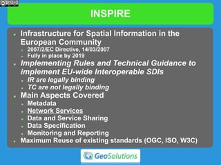 INSPIRE
 Infrastructure for Spatial Information in the
European Community
 2007/2/EC Directive, 14/03/2007
 Fully in place by 2019
 Implementing Rules and Technical Guidance to
implement EU-wide Interoperable SDIs
 IR are legally binding
 TC are not legally binding
 Main Aspects Covered
 Metadata
 Network Services
 Data and Service Sharing
 Data Specification
 Monitoring and Reporting
 Maximum Reuse of existing standards (OGC, ISO, W3C)
 