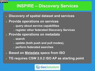 INSPIRE – Discovery Services
 Discovery of spatial dataset and services
 Provide operations on services
 query about service capabilities
 register other federated Discovery Services
 Provide operations on metadata
 search
 update (both push and pull modes),
 perform federated searches
 Based on Metadata specs from ISO
 TG requires CSW 2.0.2 ISO AP as starting point
 