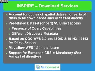 INSPIRE – Download Services
 Account for copies of spatial dataset, or parts of
them to be downloaded and/ accessed directly
 Predefined Dataset (or part) VS Direct access
 Presence of Query Capabilities
 Different Discovery Metadata
 Based on OGC WFS 2.0 and ISO/DIS 19142, 19143
for Direct Access
 May allow WFS 1.1 in the future
 Support for European CRS is Mandatory (See
Annex I of directive)
 